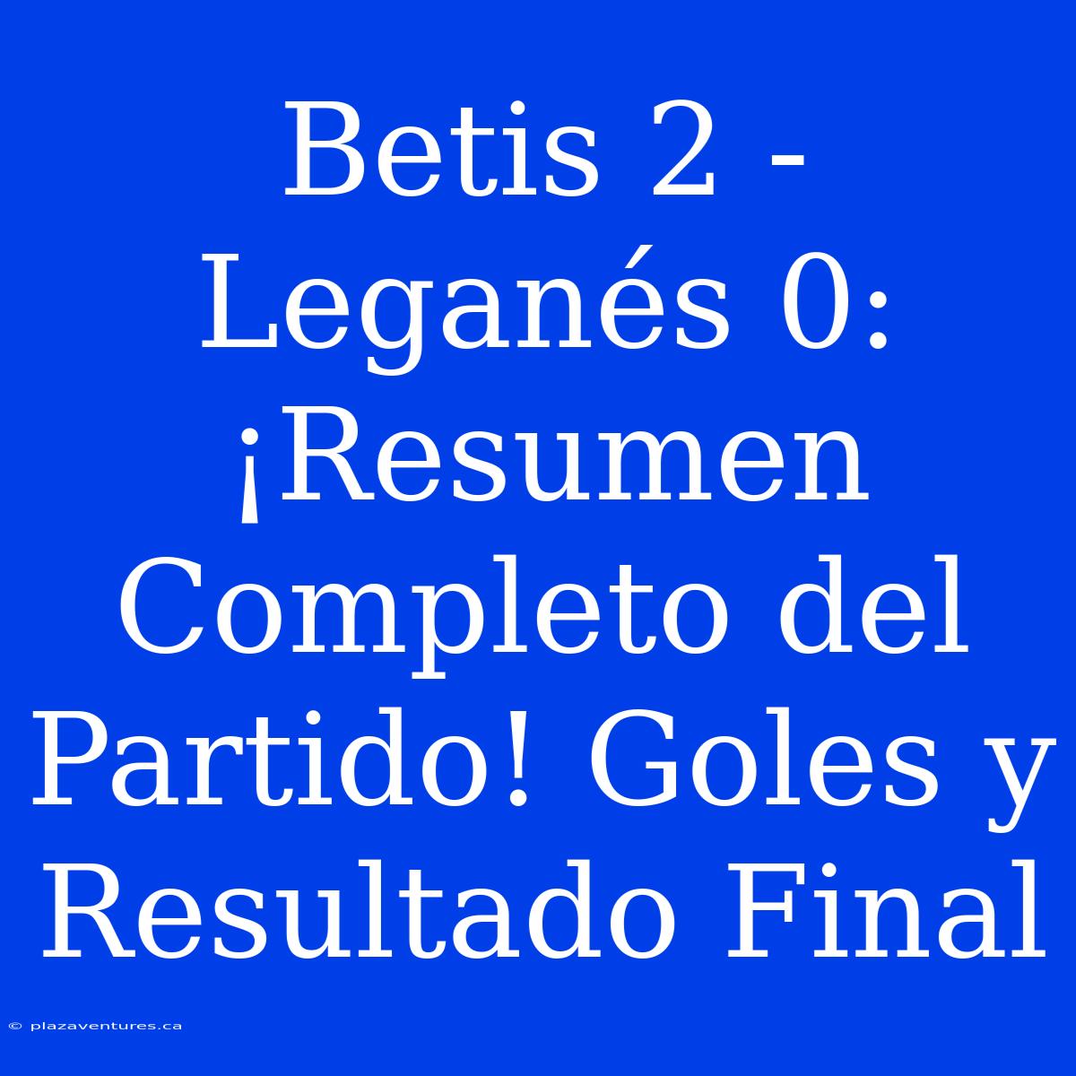 Betis 2 - Leganés 0: ¡Resumen Completo Del Partido! Goles Y Resultado Final