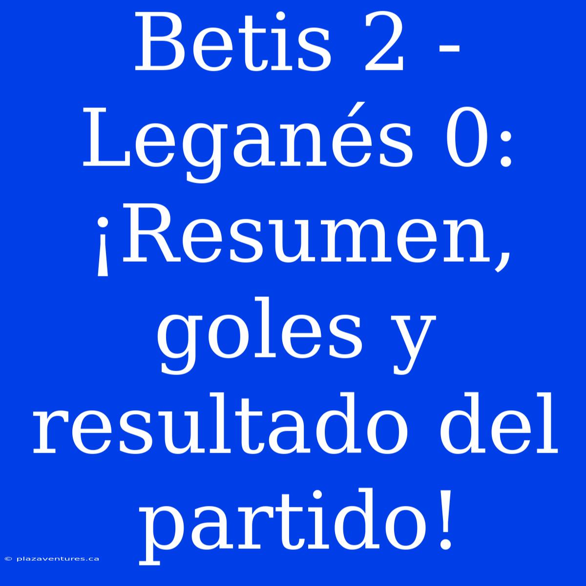 Betis 2 - Leganés 0: ¡Resumen, Goles Y Resultado Del Partido!