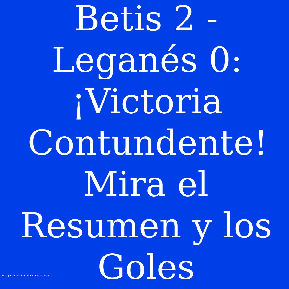 Betis 2 - Leganés 0: ¡Victoria Contundente! Mira El Resumen Y Los Goles