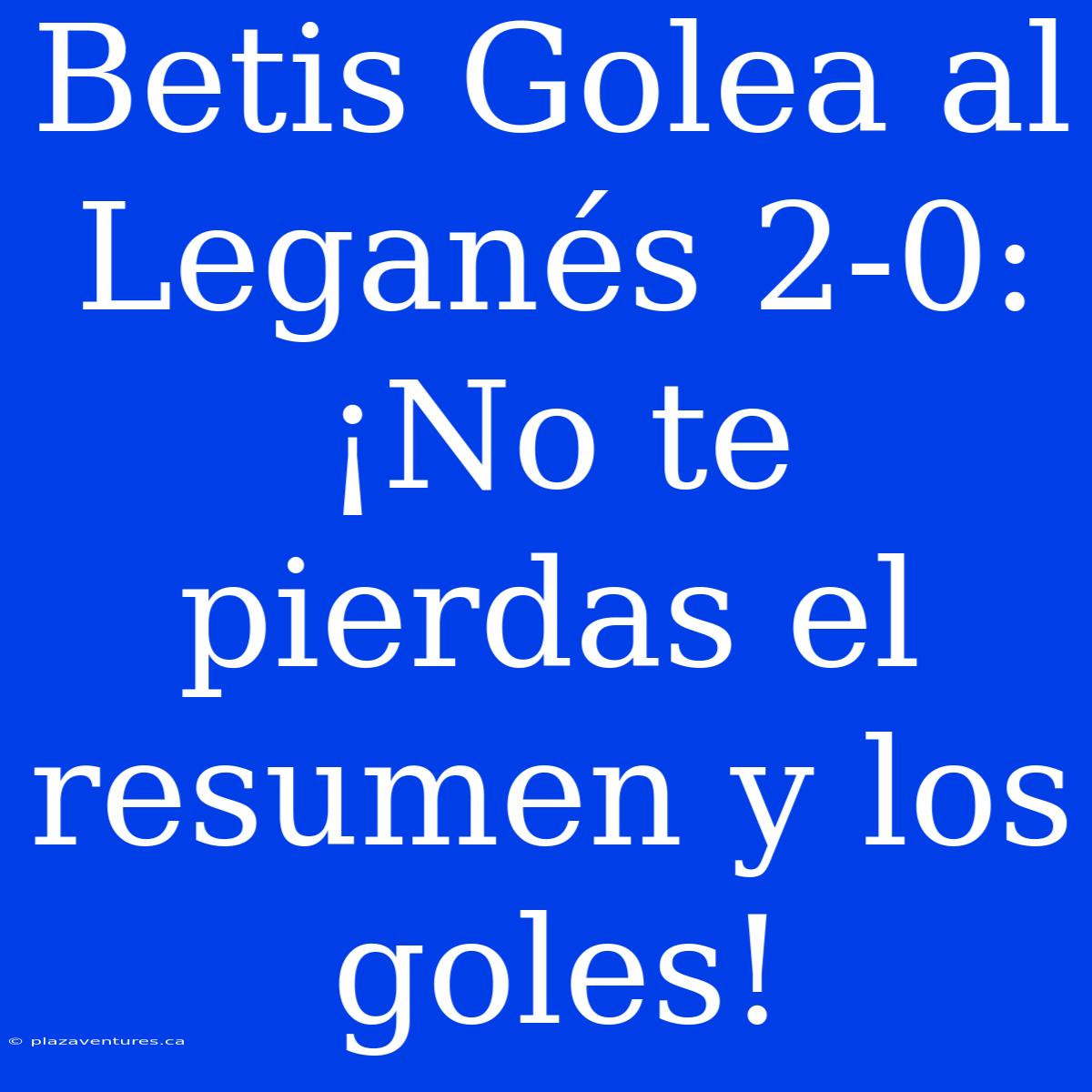 Betis Golea Al Leganés 2-0: ¡No Te Pierdas El Resumen Y Los Goles!