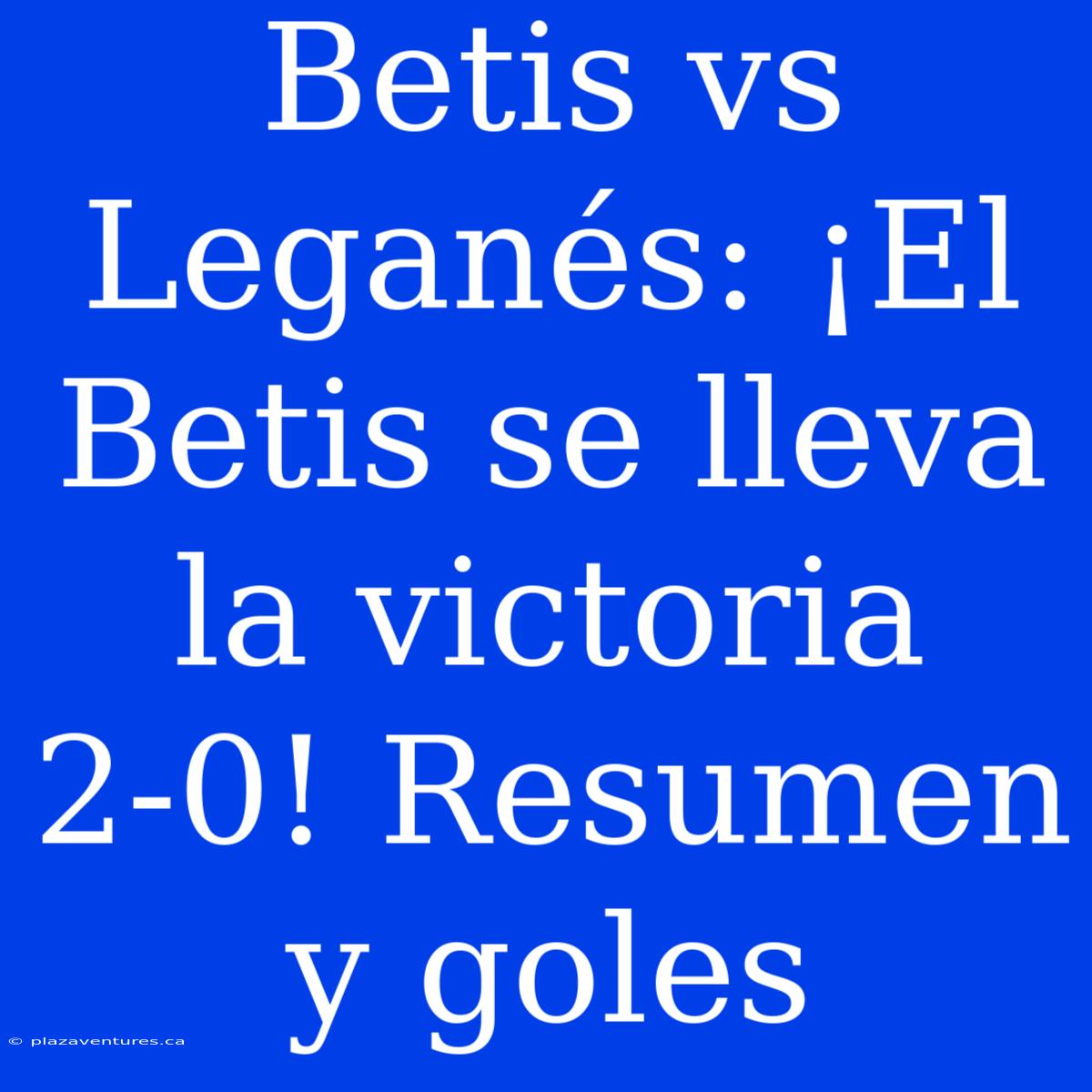 Betis Vs Leganés: ¡El Betis Se Lleva La Victoria 2-0! Resumen Y Goles