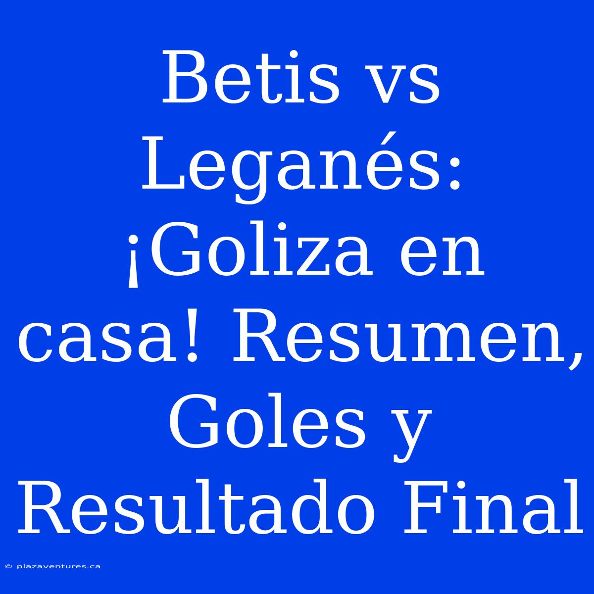 Betis Vs Leganés: ¡Goliza En Casa! Resumen, Goles Y Resultado Final