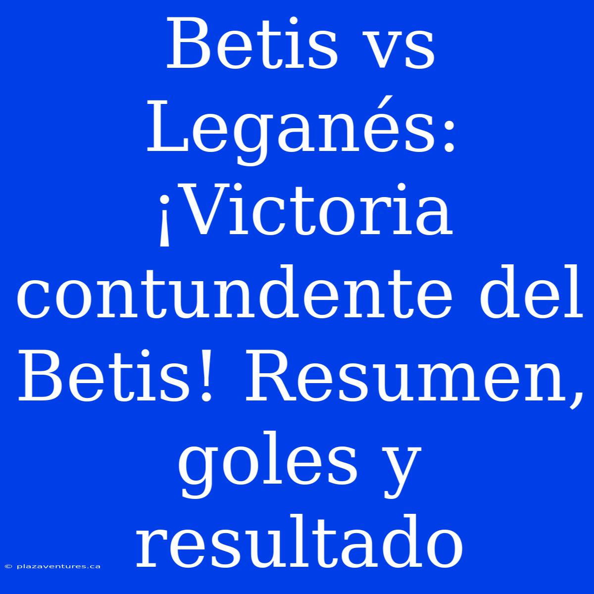 Betis Vs Leganés: ¡Victoria Contundente Del Betis! Resumen, Goles Y Resultado