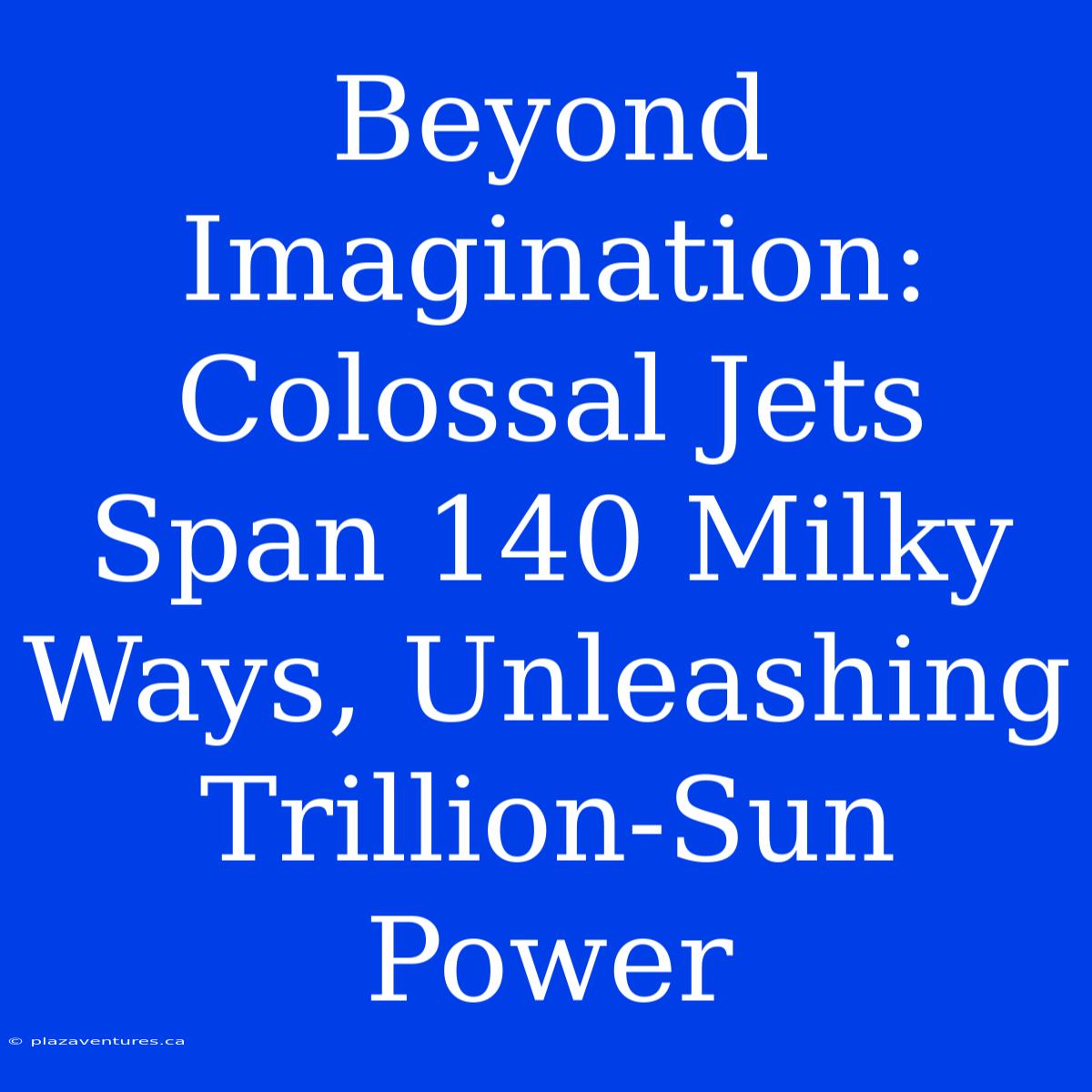 Beyond Imagination: Colossal Jets Span 140 Milky Ways, Unleashing Trillion-Sun Power