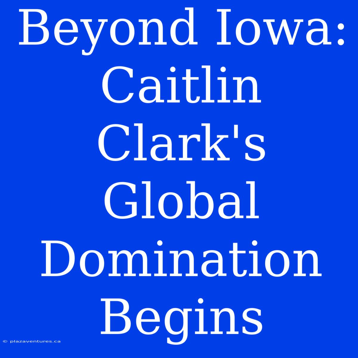 Beyond Iowa: Caitlin Clark's Global Domination Begins