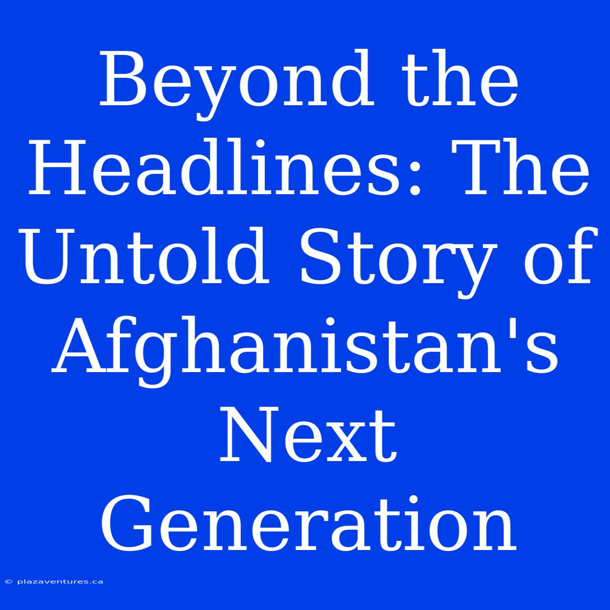 Beyond The Headlines: The Untold Story Of Afghanistan's Next Generation