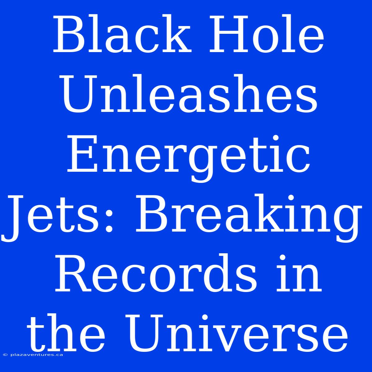 Black Hole Unleashes Energetic Jets: Breaking Records In The Universe