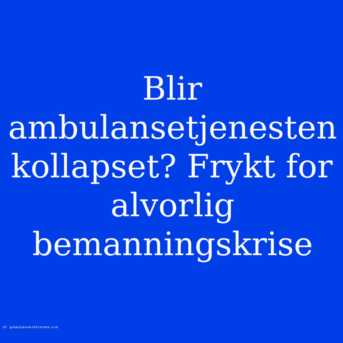 Blir Ambulansetjenesten Kollapset? Frykt For Alvorlig Bemanningskrise