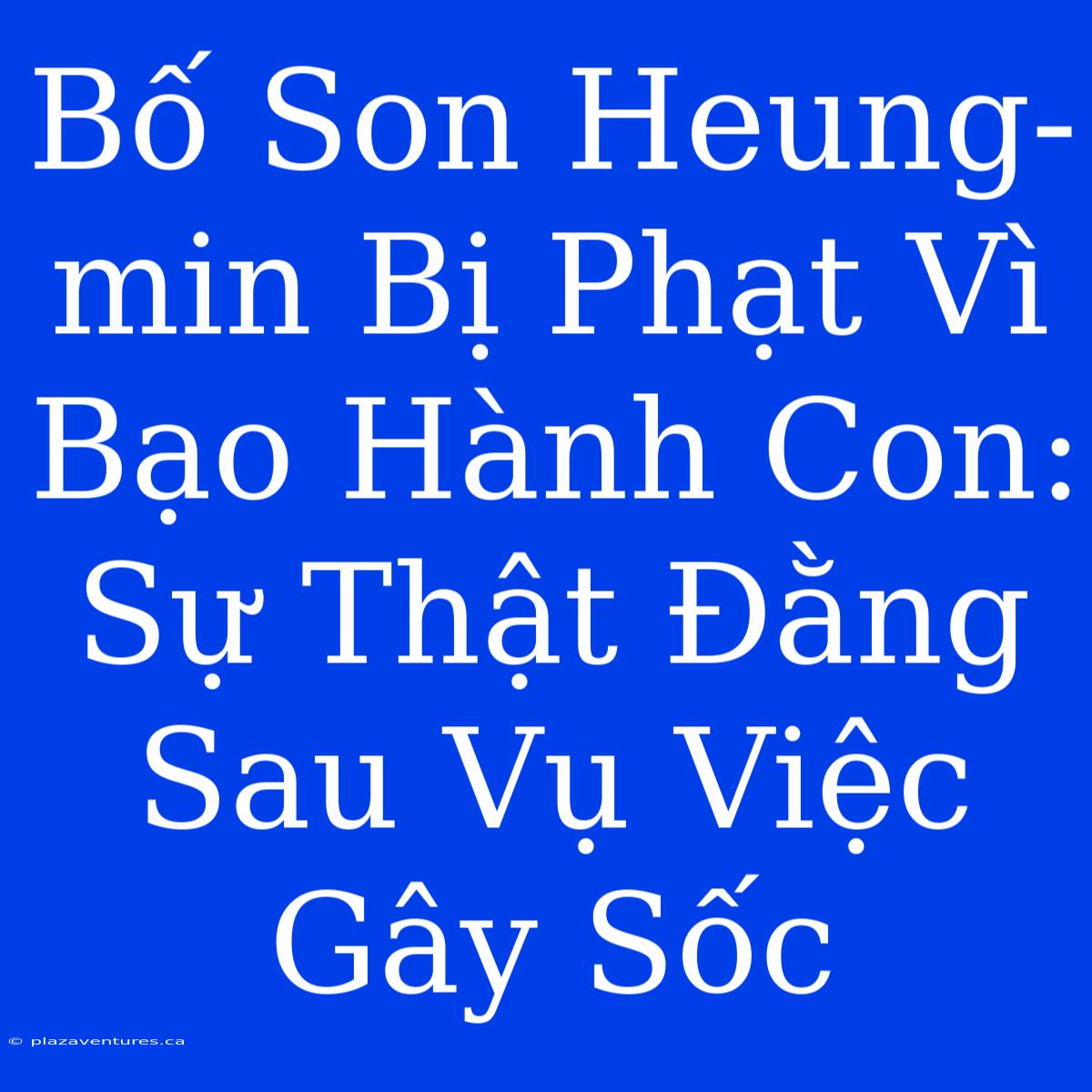 Bố Son Heung-min Bị Phạt Vì Bạo Hành Con: Sự Thật Đằng Sau Vụ Việc Gây Sốc