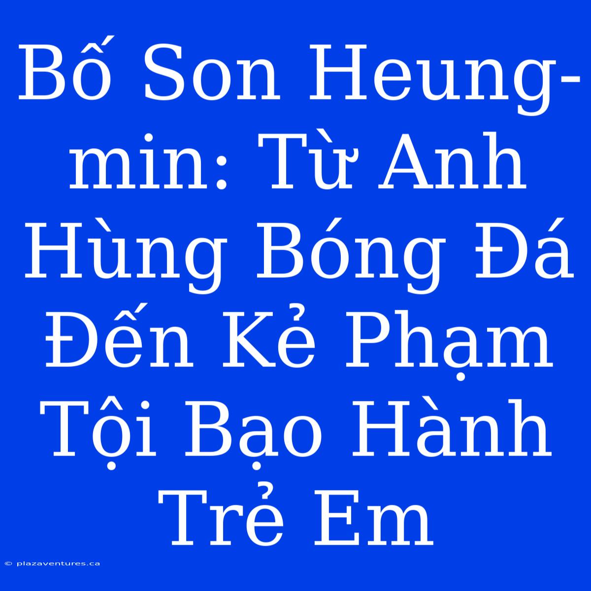 Bố Son Heung-min: Từ Anh Hùng Bóng Đá Đến Kẻ Phạm Tội Bạo Hành Trẻ Em