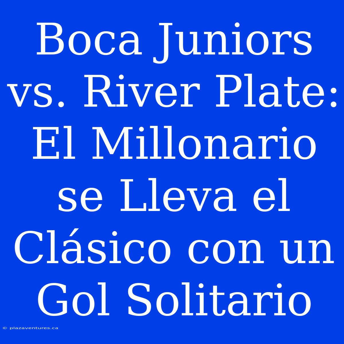 Boca Juniors Vs. River Plate: El Millonario Se Lleva El Clásico Con Un Gol Solitario