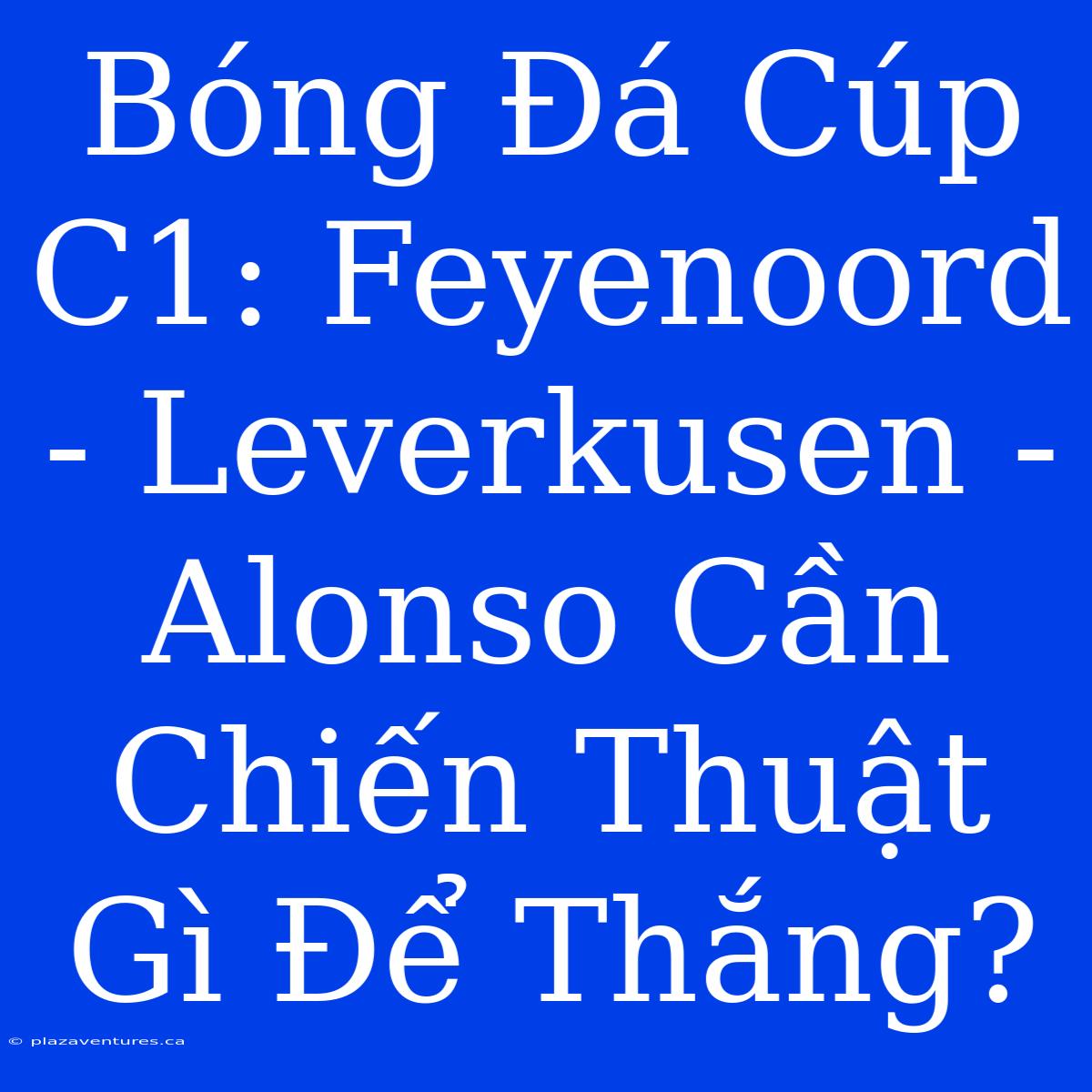 Bóng Đá Cúp C1: Feyenoord - Leverkusen - Alonso Cần Chiến Thuật Gì Để Thắng?