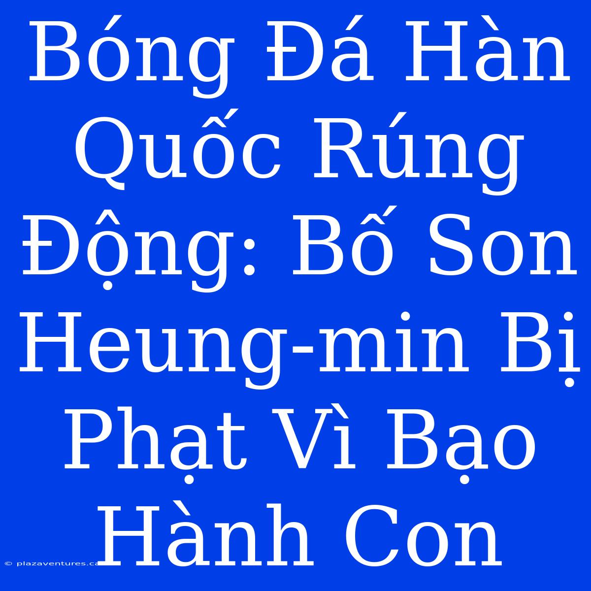 Bóng Đá Hàn Quốc Rúng Động: Bố Son Heung-min Bị Phạt Vì Bạo Hành Con