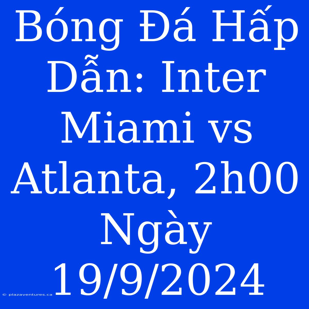 Bóng Đá Hấp Dẫn: Inter Miami Vs Atlanta, 2h00 Ngày 19/9/2024