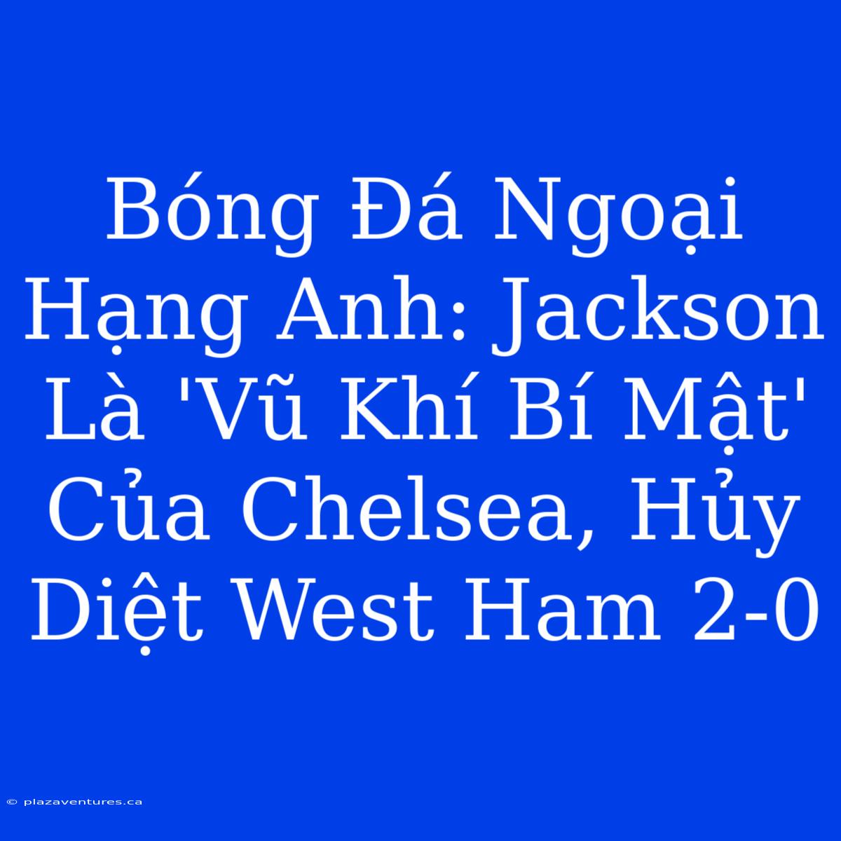 Bóng Đá Ngoại Hạng Anh: Jackson Là 'Vũ Khí Bí Mật' Của Chelsea, Hủy Diệt West Ham 2-0