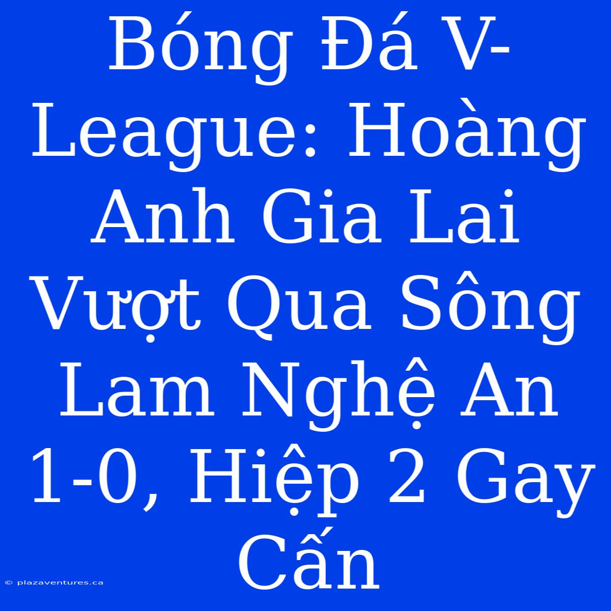 Bóng Đá V-League: Hoàng Anh Gia Lai Vượt Qua Sông Lam Nghệ An 1-0, Hiệp 2 Gay Cấn