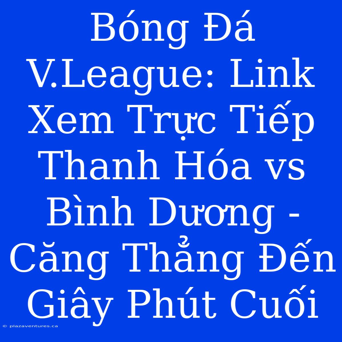 Bóng Đá V.League: Link Xem Trực Tiếp Thanh Hóa Vs Bình Dương - Căng Thẳng Đến Giây Phút Cuối