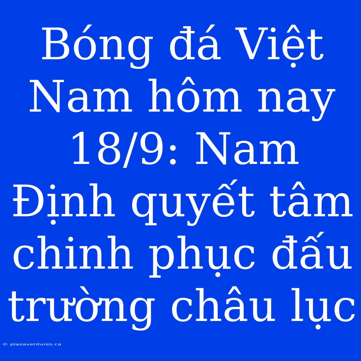 Bóng Đá Việt Nam Hôm Nay 18/9: Nam Định Quyết Tâm Chinh Phục Đấu Trường Châu Lục