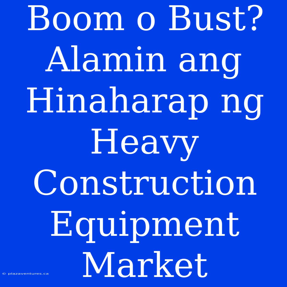 Boom O Bust? Alamin Ang Hinaharap Ng Heavy Construction Equipment Market