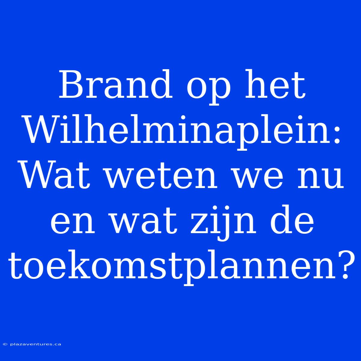 Brand Op Het Wilhelminaplein: Wat Weten We Nu En Wat Zijn De Toekomstplannen?