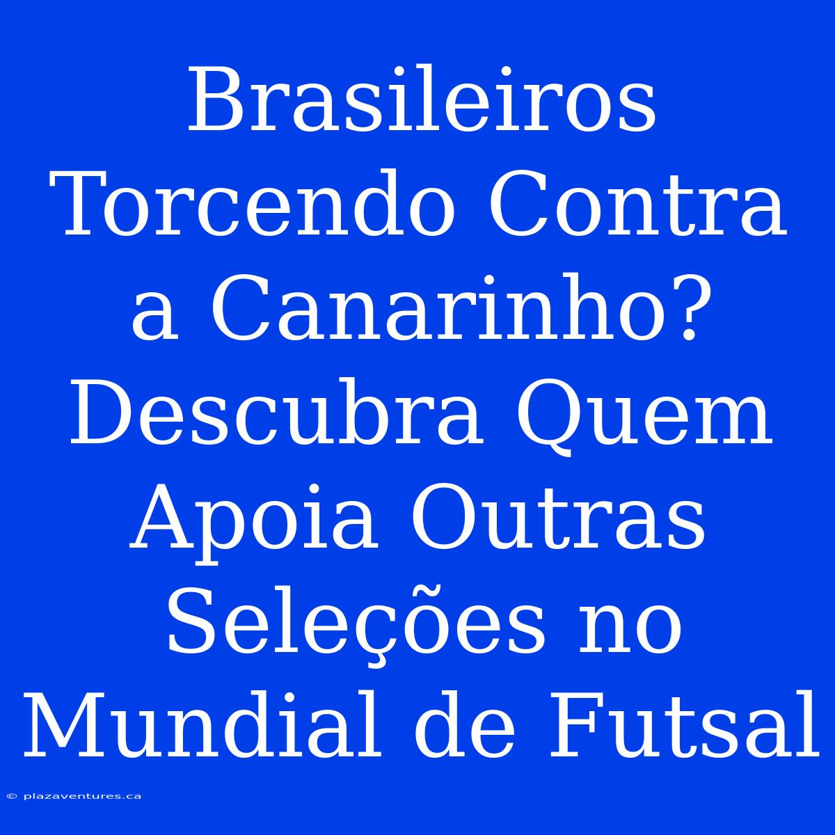 Brasileiros Torcendo Contra A Canarinho? Descubra Quem Apoia Outras Seleções No Mundial De Futsal