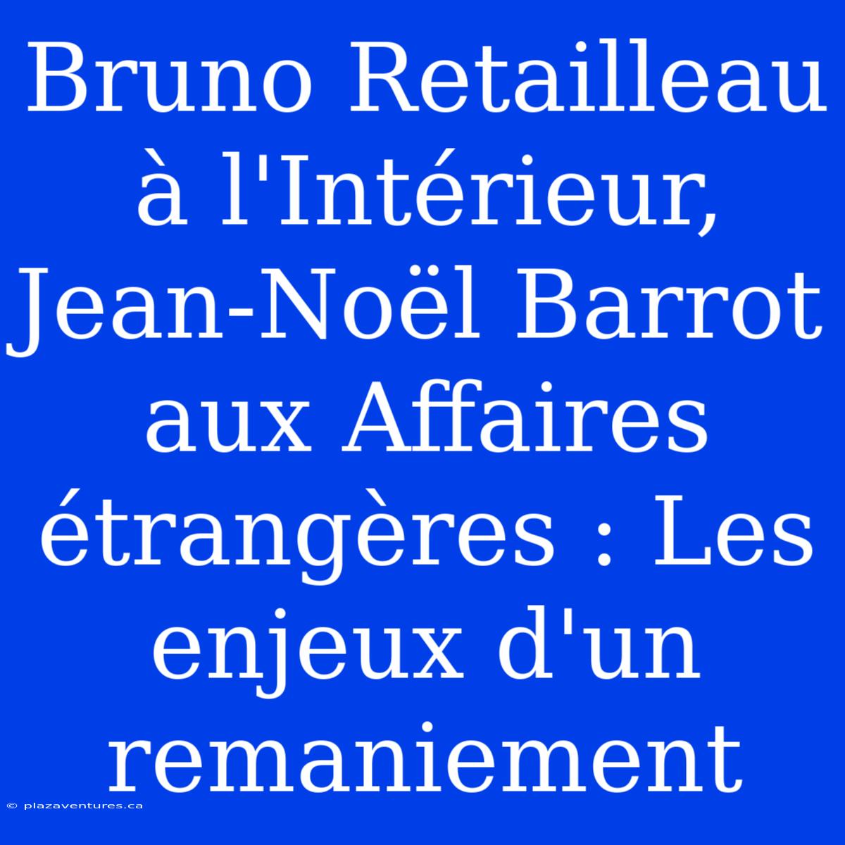 Bruno Retailleau À L'Intérieur, Jean-Noël Barrot Aux Affaires Étrangères : Les Enjeux D'un Remaniement