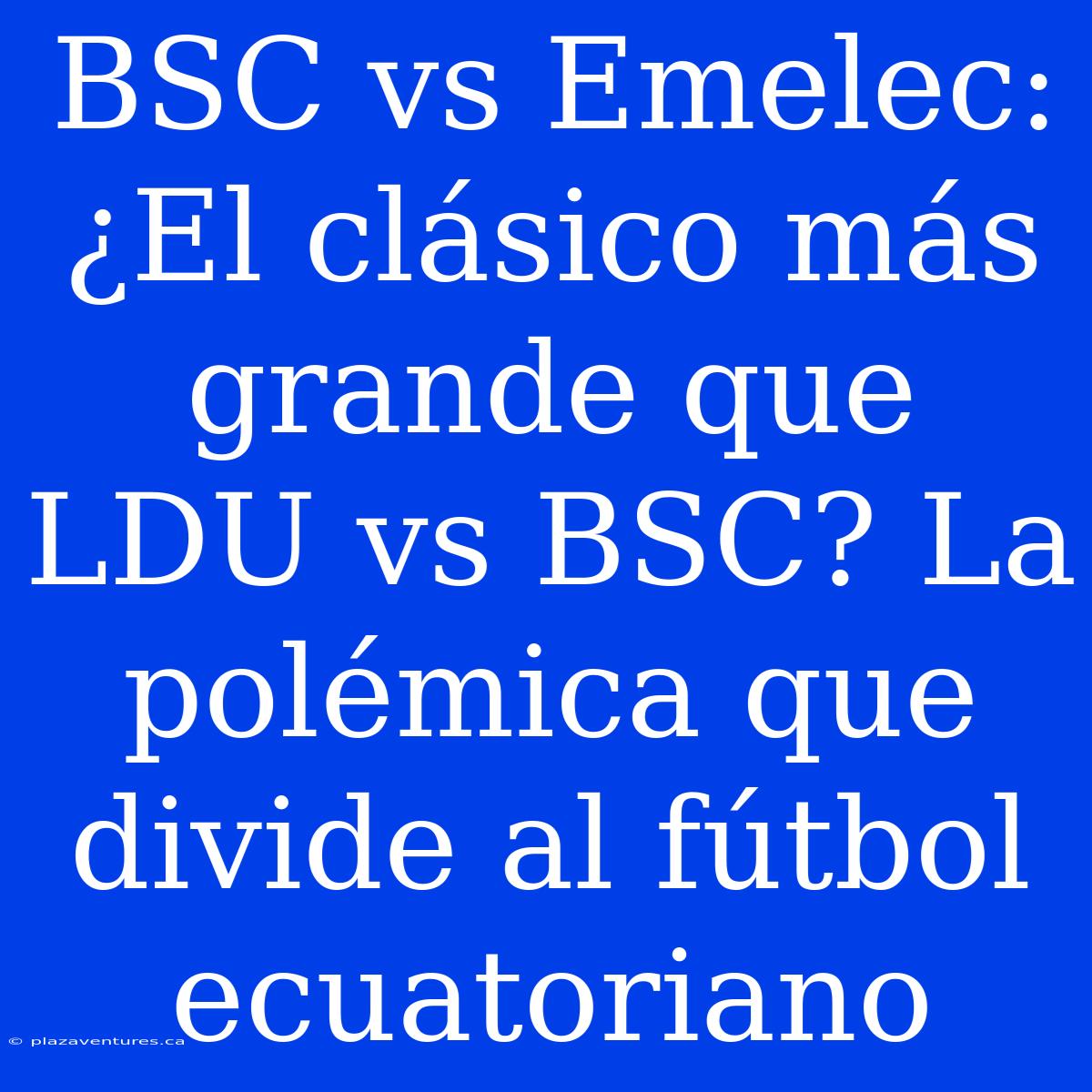 BSC Vs Emelec: ¿El Clásico Más Grande Que LDU Vs BSC? La Polémica Que Divide Al Fútbol Ecuatoriano