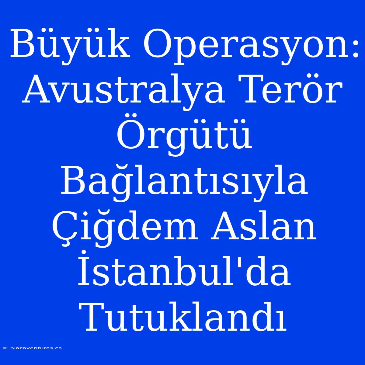 Büyük Operasyon: Avustralya Terör Örgütü Bağlantısıyla Çiğdem Aslan İstanbul'da Tutuklandı