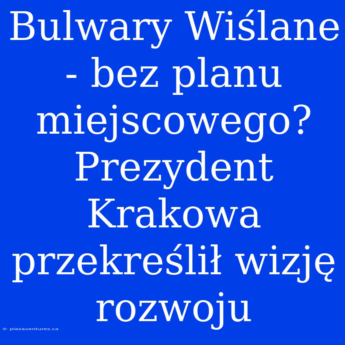 Bulwary Wiślane - Bez Planu Miejscowego? Prezydent Krakowa Przekreślił Wizję Rozwoju