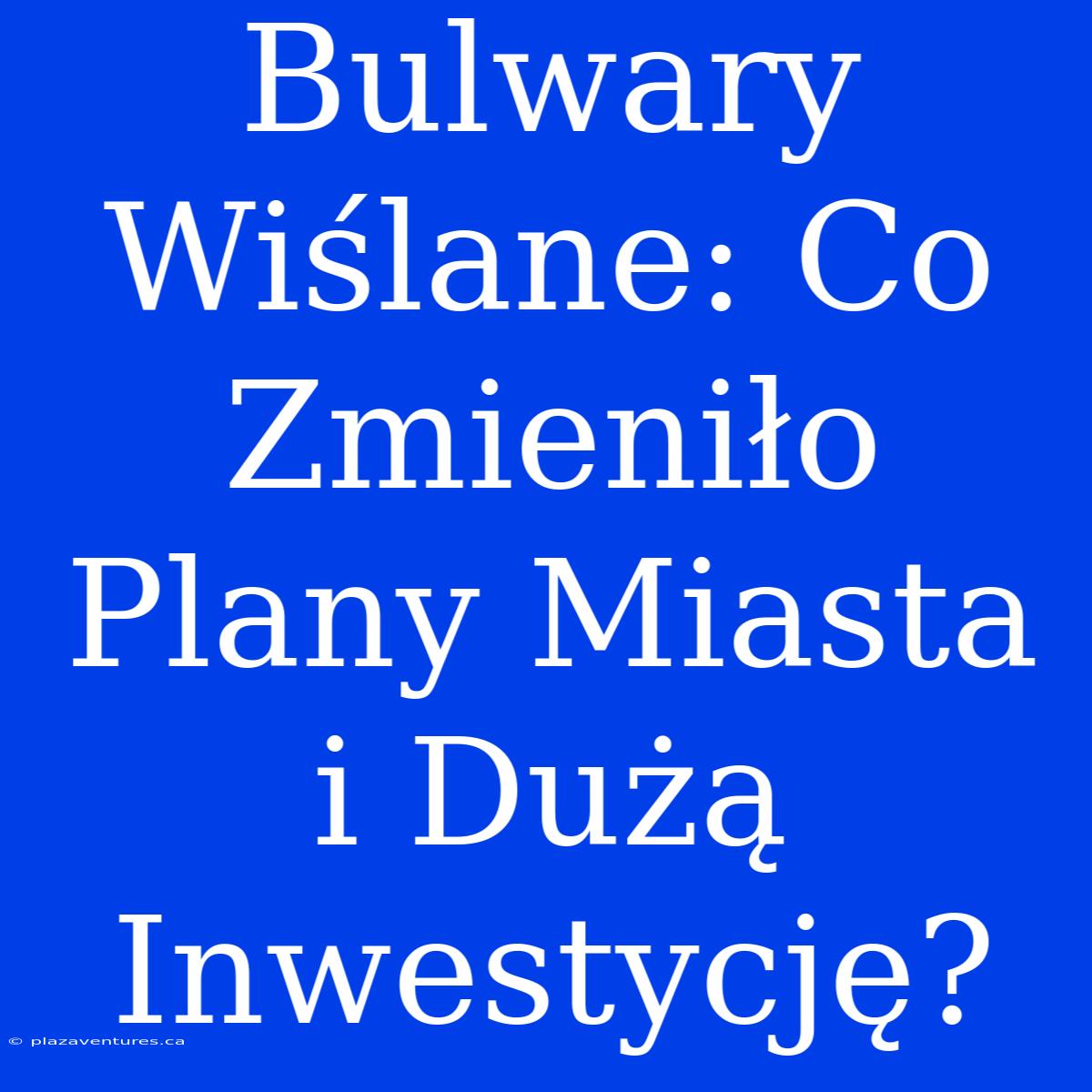 Bulwary Wiślane: Co Zmieniło Plany Miasta I Dużą Inwestycję?