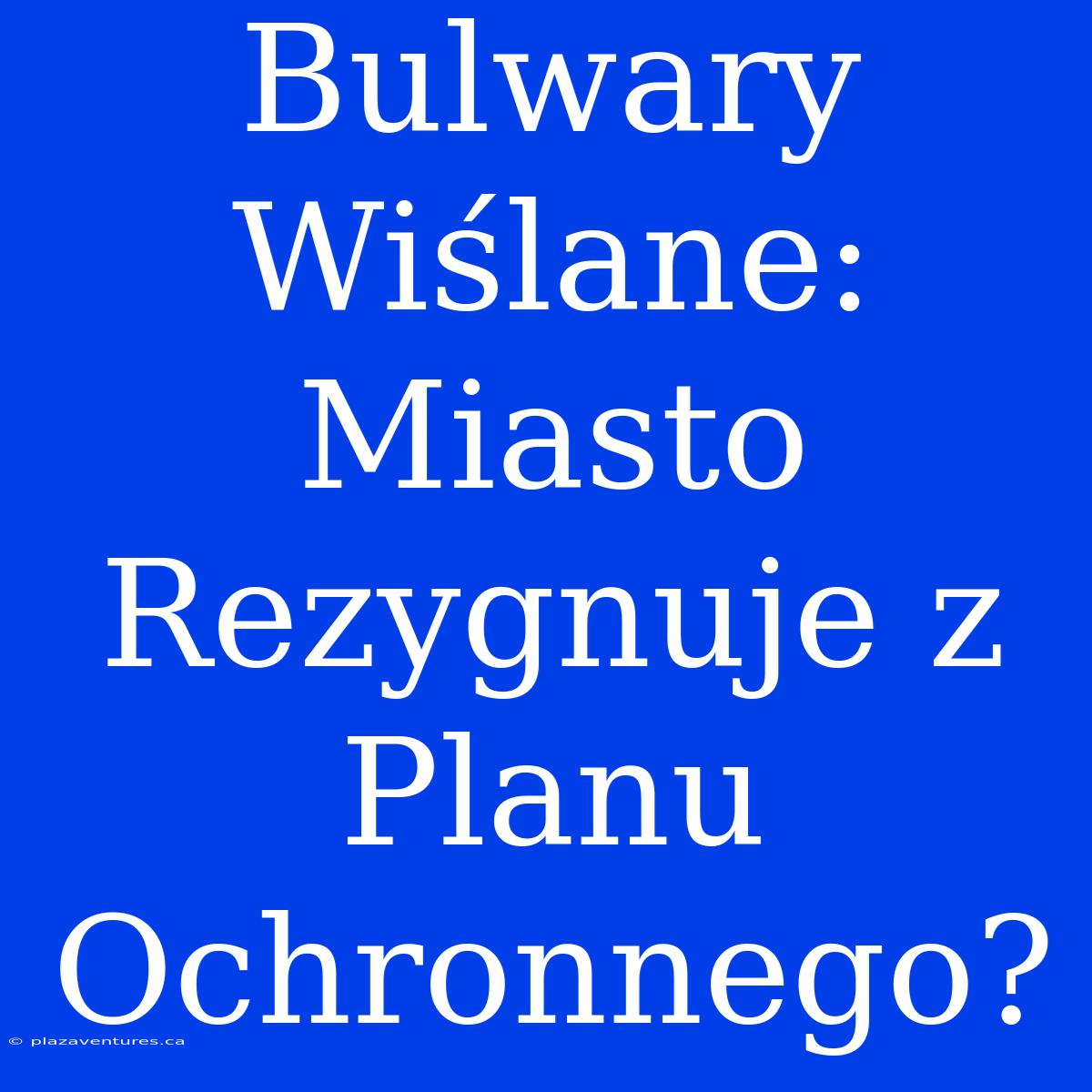 Bulwary Wiślane: Miasto Rezygnuje Z Planu Ochronnego?