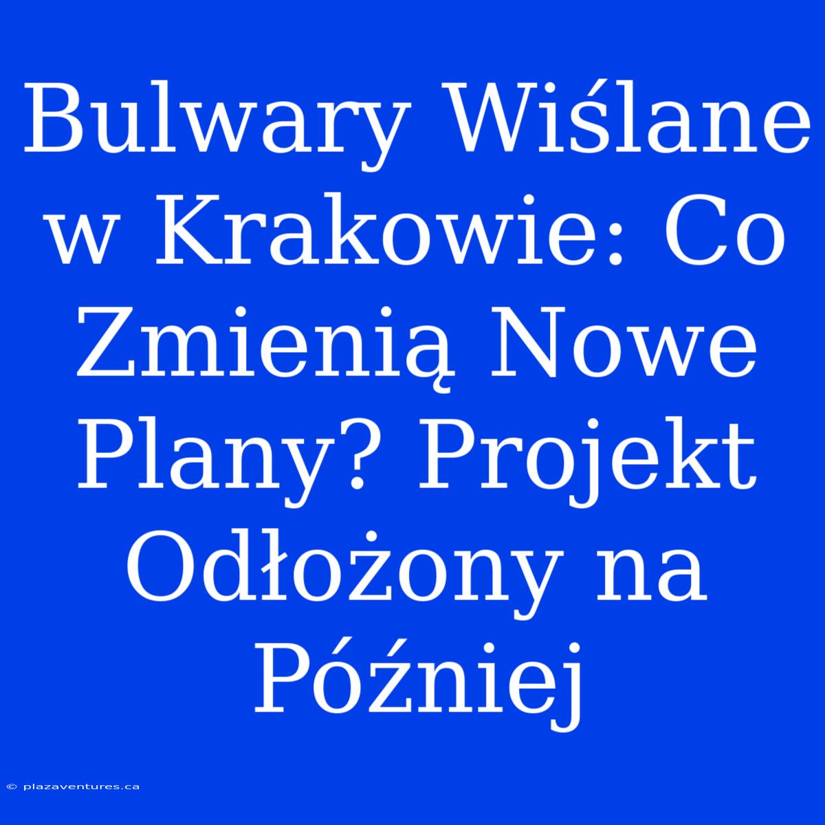 Bulwary Wiślane W Krakowie: Co Zmienią Nowe Plany? Projekt Odłożony Na Później