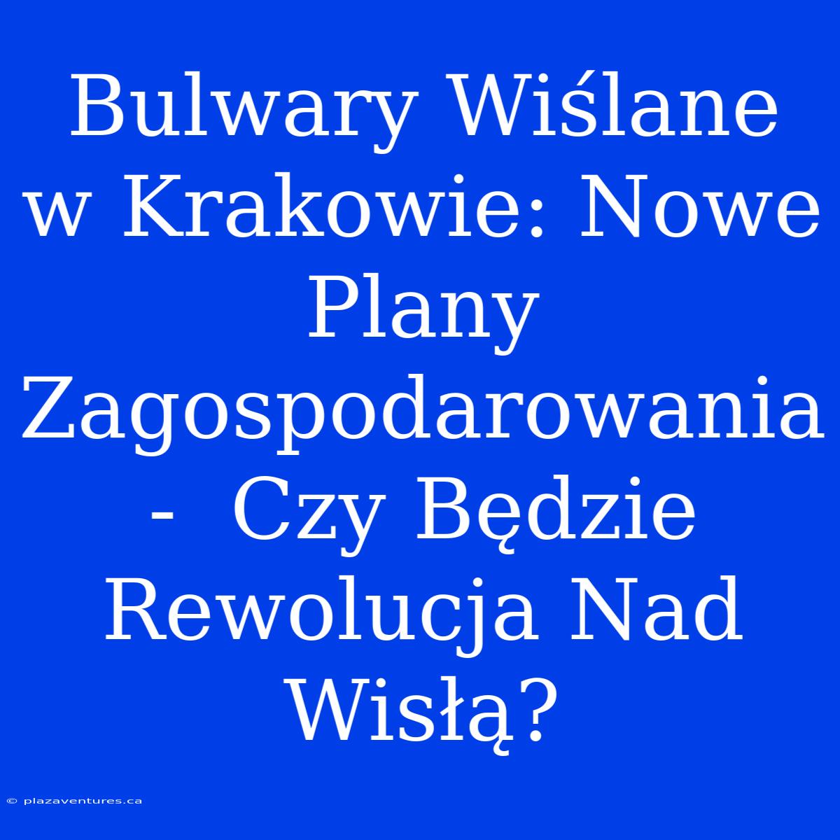 Bulwary Wiślane W Krakowie: Nowe Plany Zagospodarowania -  Czy Będzie Rewolucja Nad Wisłą?