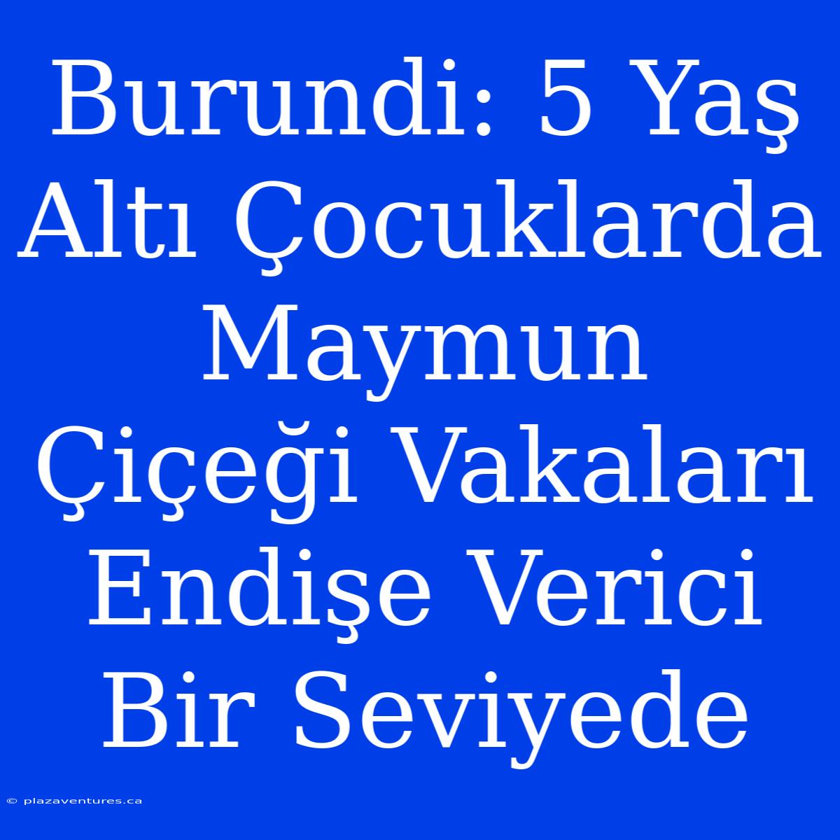 Burundi: 5 Yaş Altı Çocuklarda Maymun Çiçeği Vakaları Endişe Verici Bir Seviyede