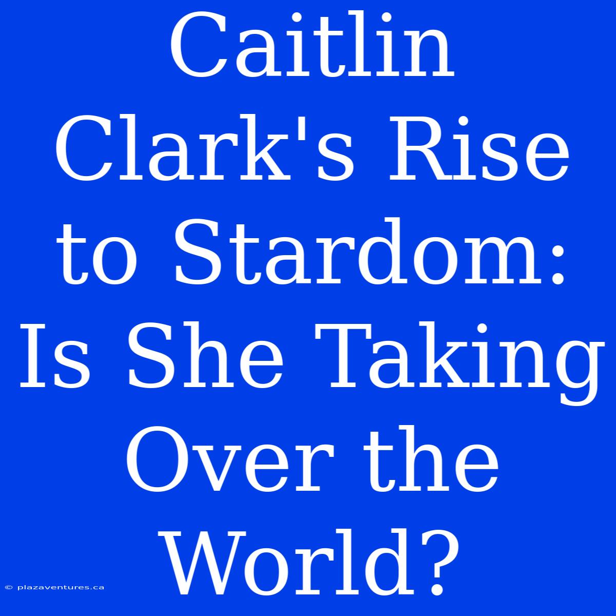 Caitlin Clark's Rise To Stardom: Is She Taking Over The World?