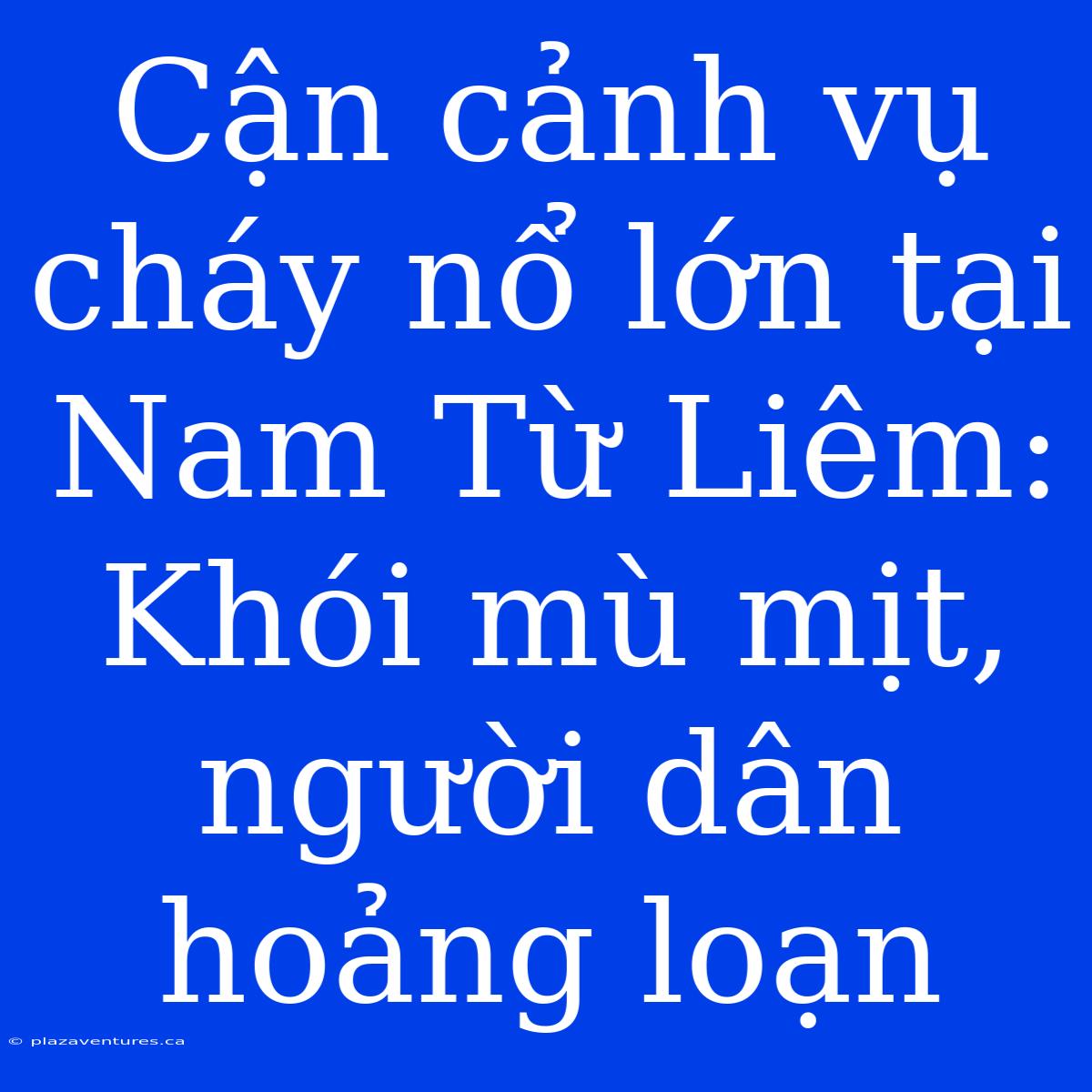 Cận Cảnh Vụ Cháy Nổ Lớn Tại Nam Từ Liêm: Khói Mù Mịt, Người Dân Hoảng Loạn