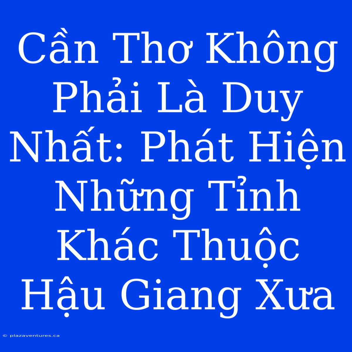 Cần Thơ Không Phải Là Duy Nhất: Phát Hiện Những Tỉnh Khác Thuộc Hậu Giang Xưa