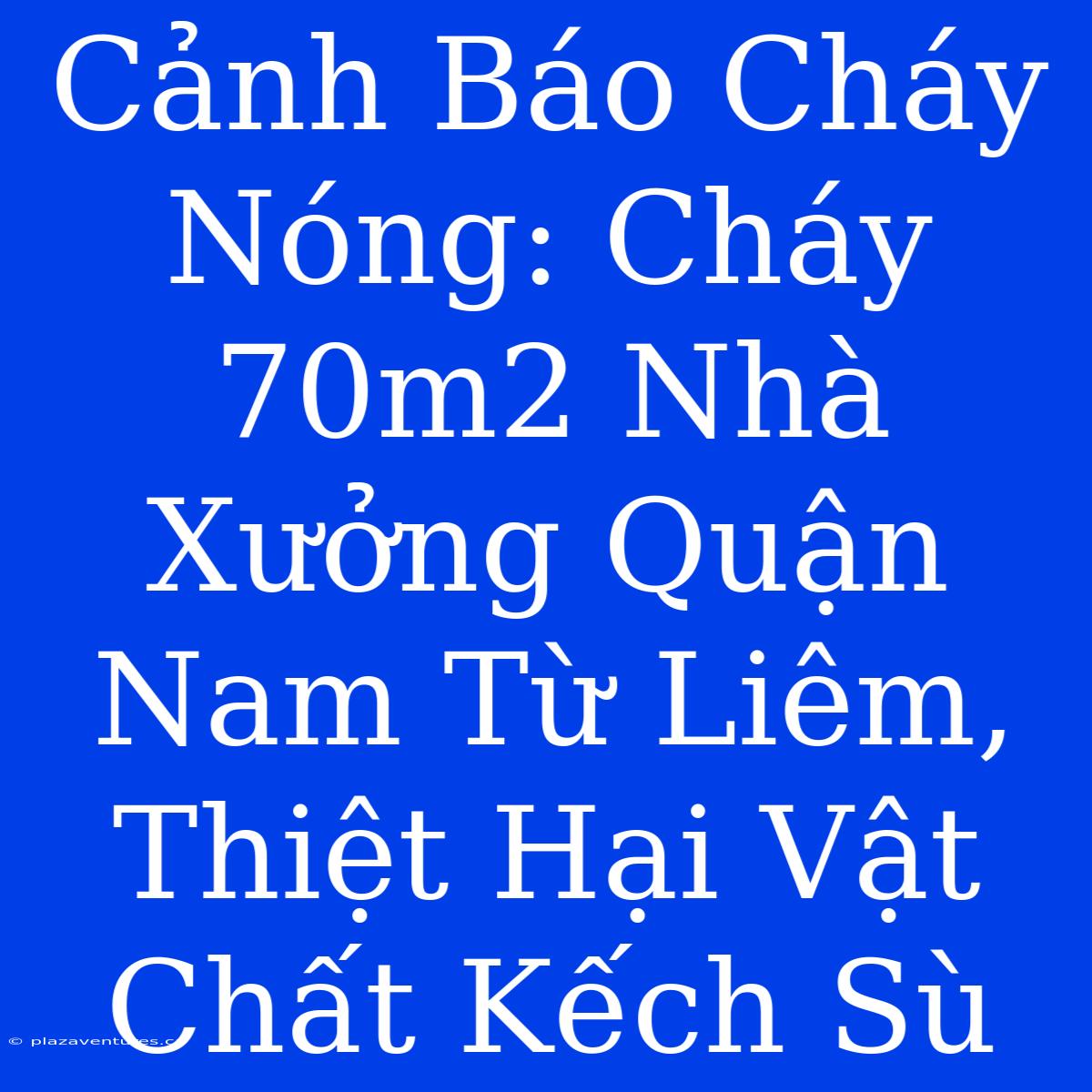 Cảnh Báo Cháy Nóng: Cháy 70m2 Nhà Xưởng Quận Nam Từ Liêm, Thiệt Hại Vật Chất Kếch Sù