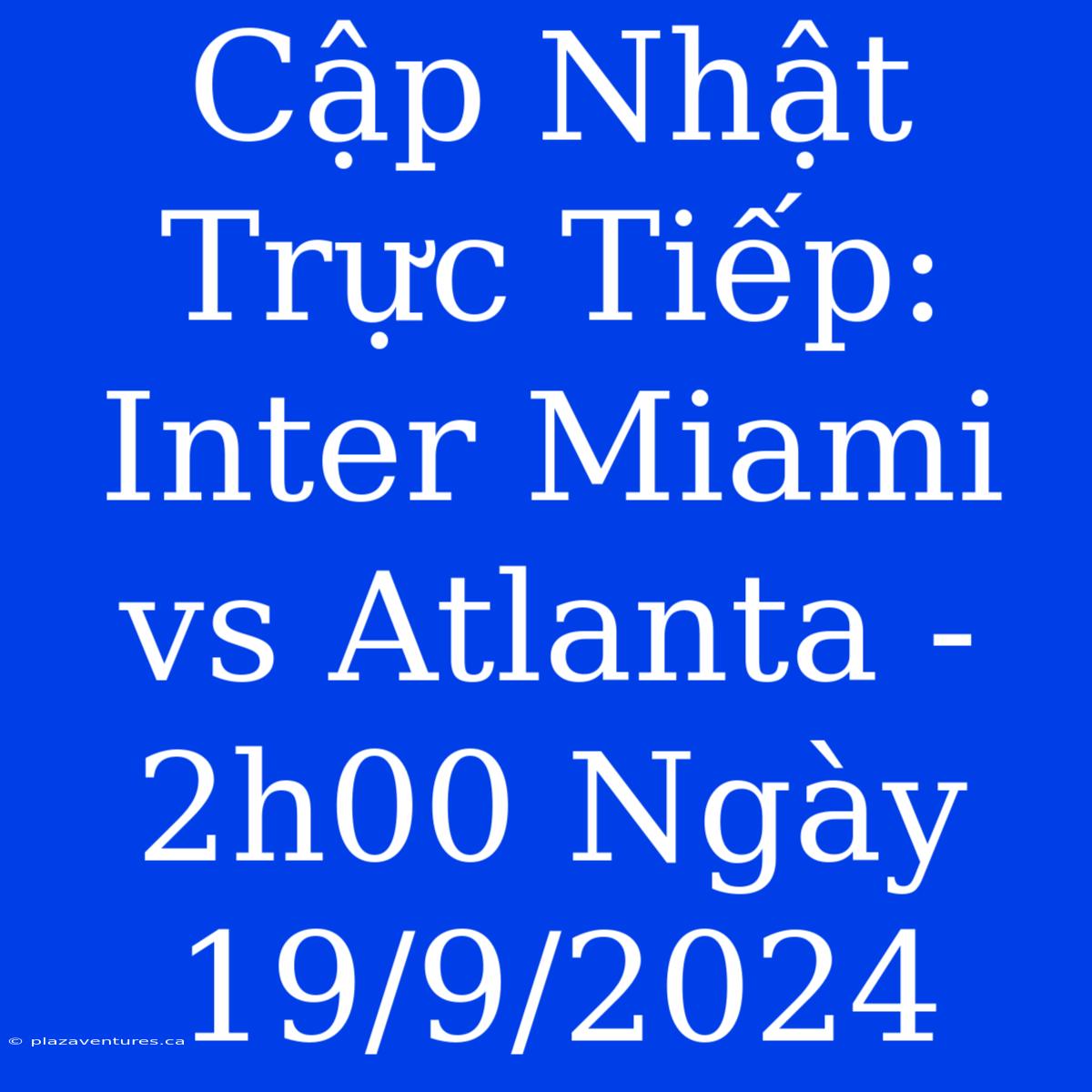 Cập Nhật Trực Tiếp: Inter Miami Vs Atlanta - 2h00 Ngày 19/9/2024