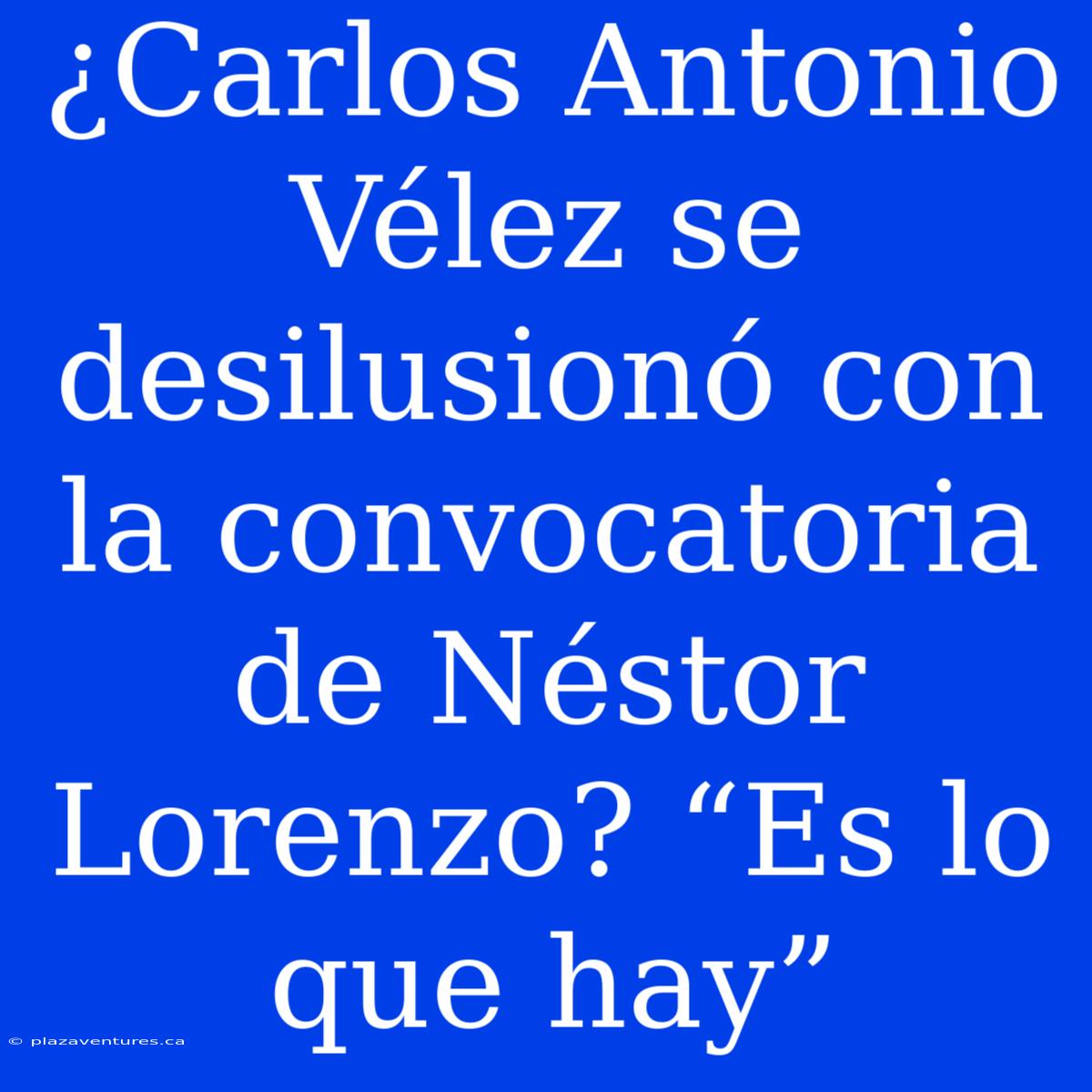 ¿Carlos Antonio Vélez Se Desilusionó Con La Convocatoria De Néstor Lorenzo? “Es Lo Que Hay”