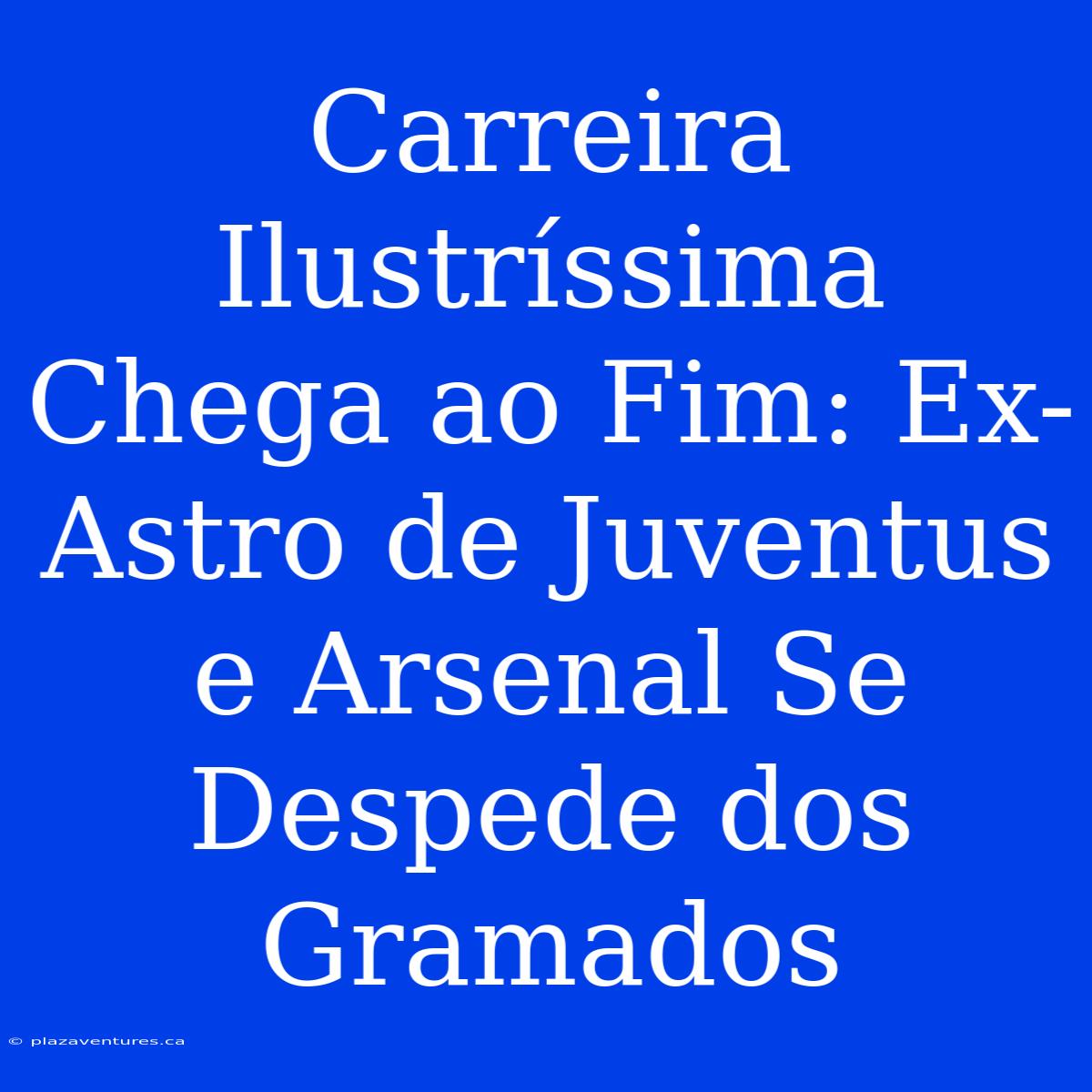 Carreira Ilustríssima Chega Ao Fim: Ex-Astro De Juventus E Arsenal Se Despede Dos Gramados