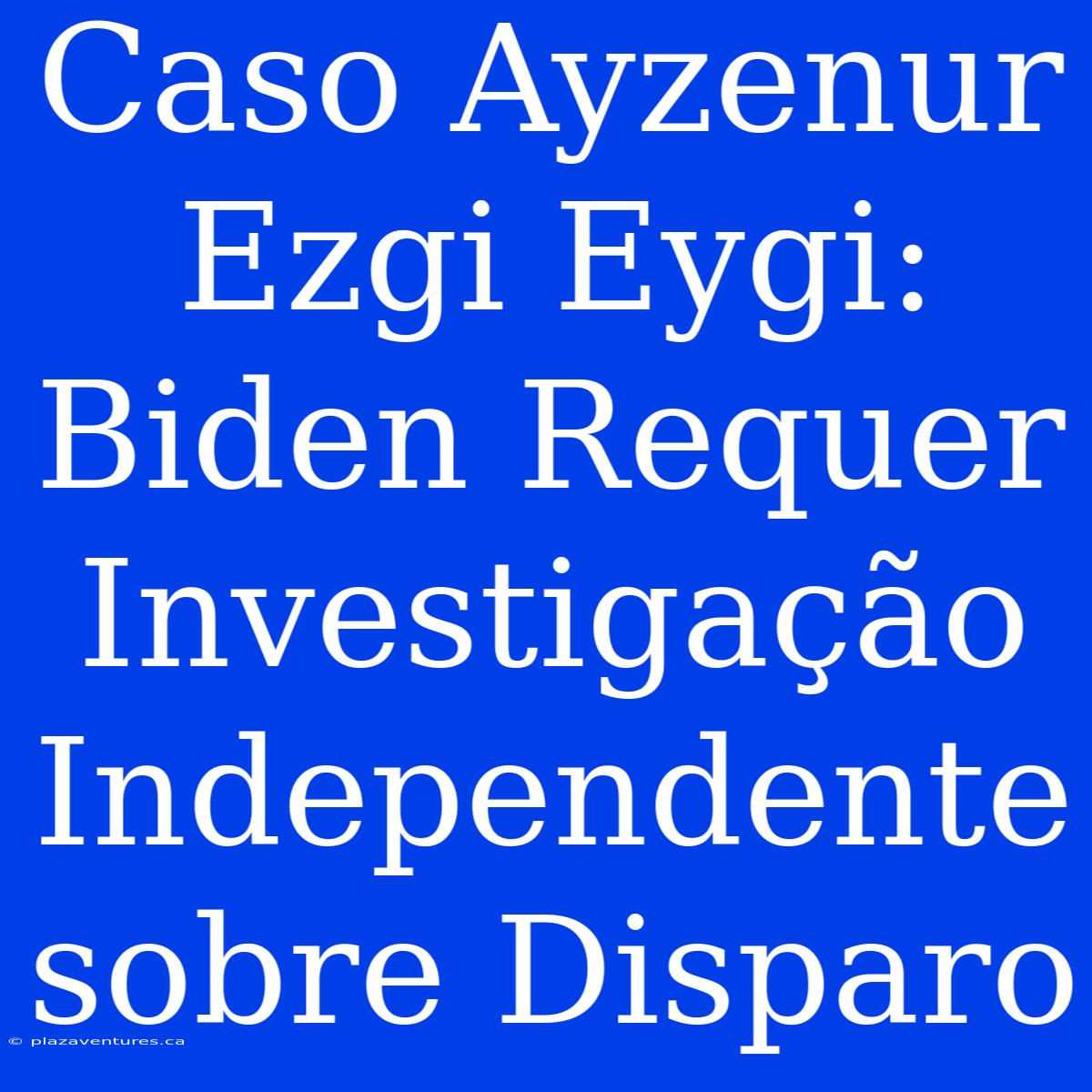 Caso Ayzenur Ezgi Eygi: Biden Requer Investigação Independente Sobre Disparo