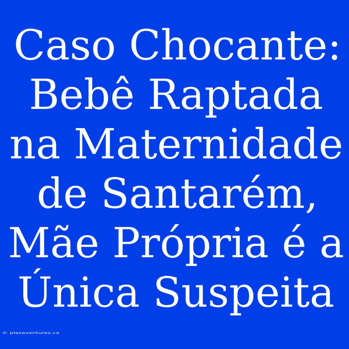 Caso Chocante: Bebê Raptada Na Maternidade De Santarém, Mãe Própria É A Única Suspeita