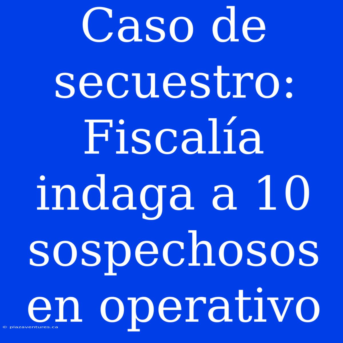 Caso De Secuestro: Fiscalía Indaga A 10 Sospechosos En Operativo