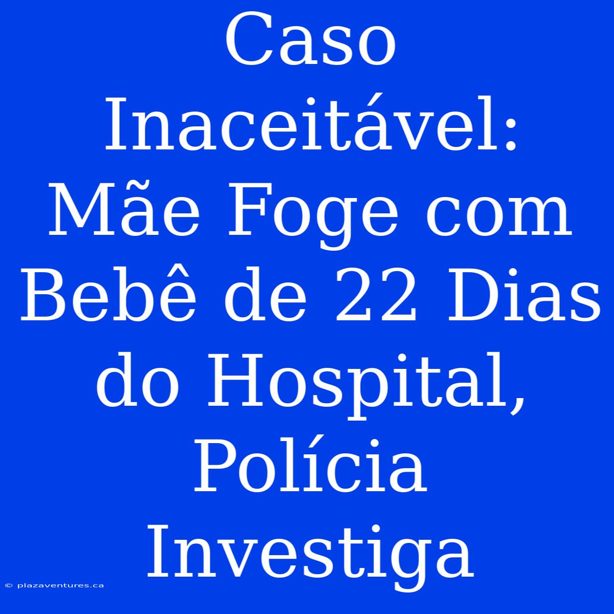 Caso Inaceitável: Mãe Foge Com Bebê De 22 Dias Do Hospital, Polícia Investiga