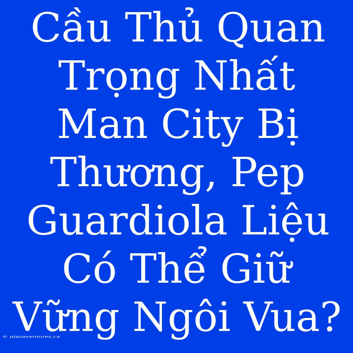 Cầu Thủ Quan Trọng Nhất Man City Bị Thương, Pep Guardiola Liệu Có Thể Giữ Vững Ngôi Vua?