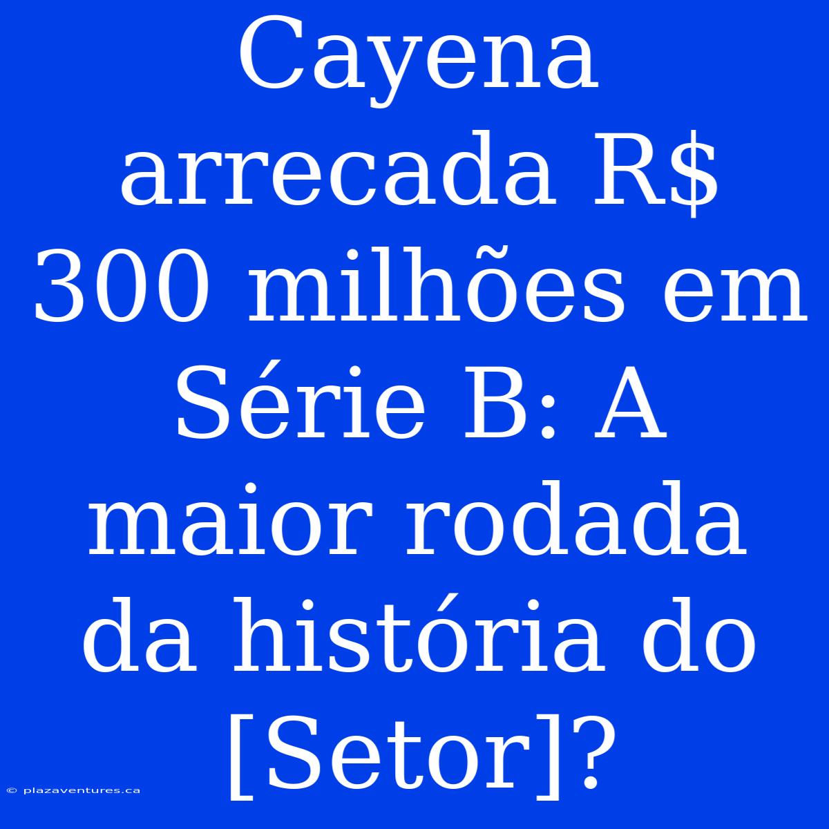 Cayena Arrecada R$ 300 Milhões Em Série B: A Maior Rodada Da História Do [Setor]?