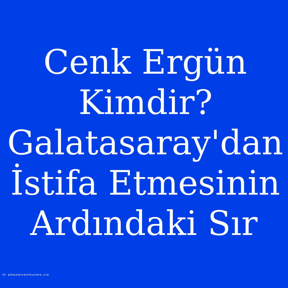 Cenk Ergün Kimdir? Galatasaray'dan İstifa Etmesinin Ardındaki Sır