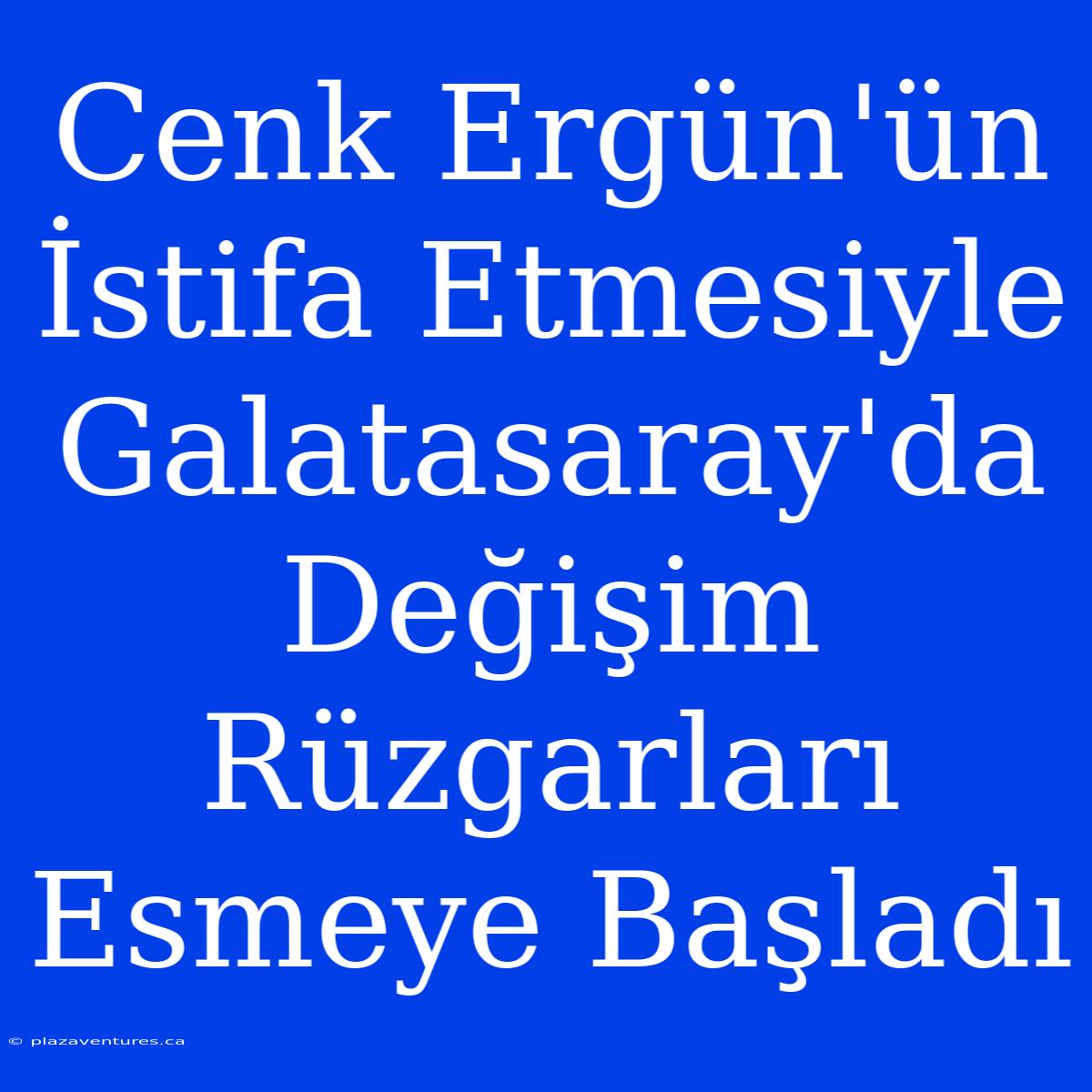 Cenk Ergün'ün İstifa Etmesiyle Galatasaray'da Değişim Rüzgarları Esmeye Başladı