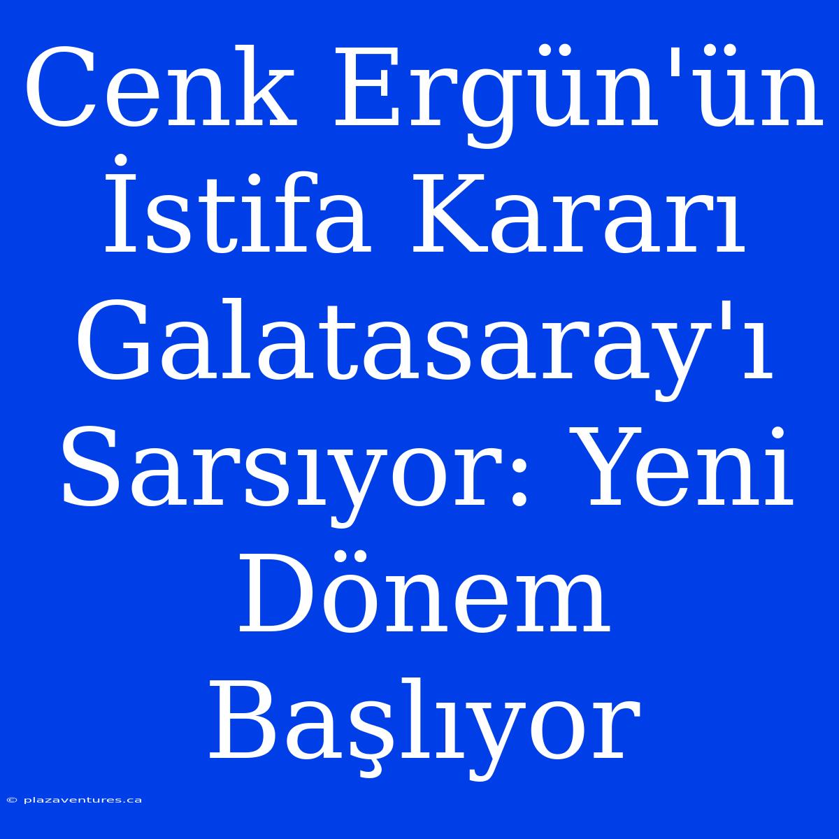 Cenk Ergün'ün İstifa Kararı Galatasaray'ı Sarsıyor: Yeni Dönem Başlıyor